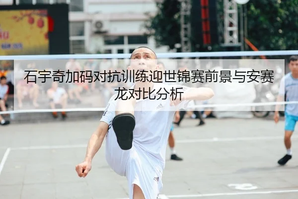 石宇奇加码对抗训练迎世锦赛前景与安赛龙对比分析